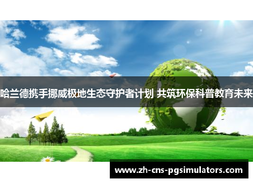 哈兰德携手挪威极地生态守护者计划 共筑环保科普教育未来