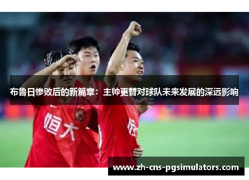 布鲁日惨败后的新篇章：主帅更替对球队未来发展的深远影响