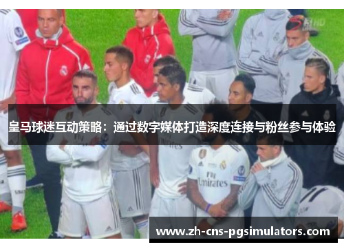 皇马球迷互动策略：通过数字媒体打造深度连接与粉丝参与体验