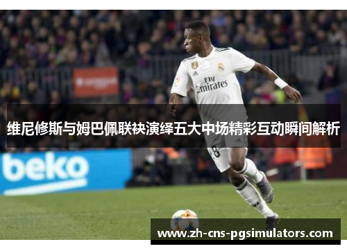 维尼修斯与姆巴佩联袂演绎五大中场精彩互动瞬间解析