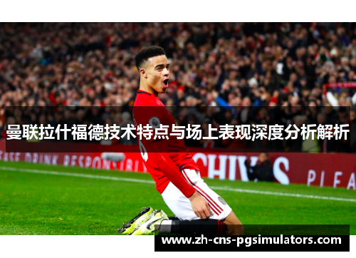 曼联拉什福德技术特点与场上表现深度分析解析