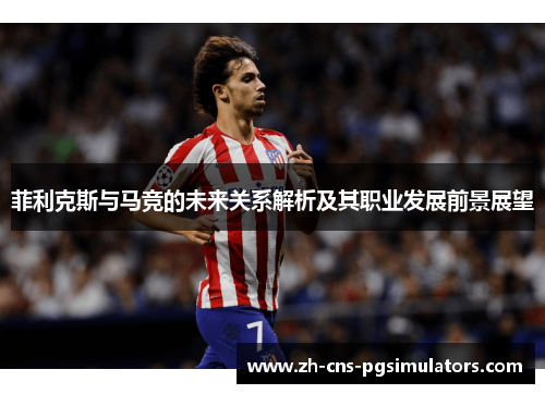菲利克斯与马竞的未来关系解析及其职业发展前景展望 菲利克斯与马竞的未来关系解析及其职业发展前景展望