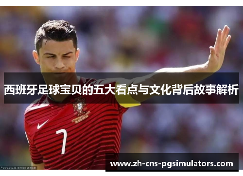 西班牙足球宝贝的五大看点与文化背后故事解析 西班牙足球宝贝的五大看点与文化背后故事解析
