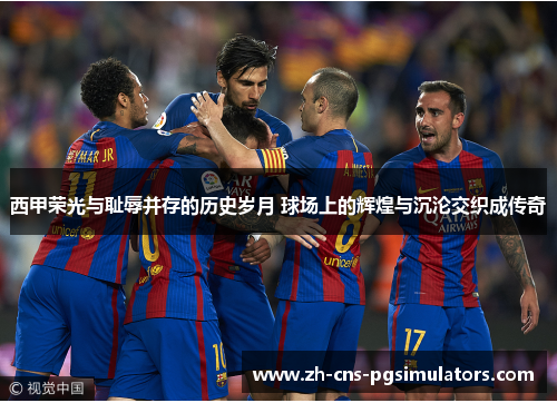 西甲荣光与耻辱并存的历史岁月 球场上的辉煌与沉沦交织成传奇 西甲荣光与耻辱并存的历史岁月 球场上的辉煌与沉沦交织成传奇