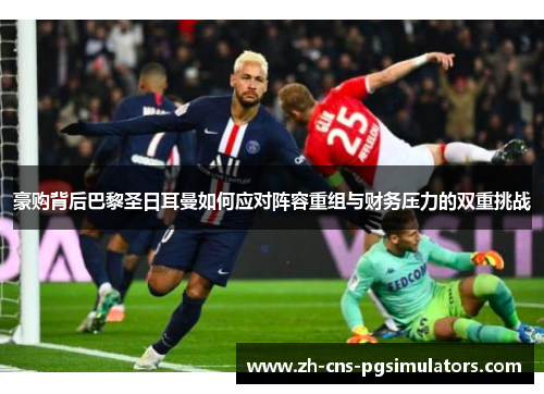 豪购背后巴黎圣日耳曼如何应对阵容重组与财务压力的双重挑战 豪购背后巴黎圣日耳曼如何应对阵容重组与财务压力的双重挑战