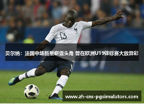 贝尔纳：法国中场新星崭露头角 曾在欧洲U19锦标赛大放异彩