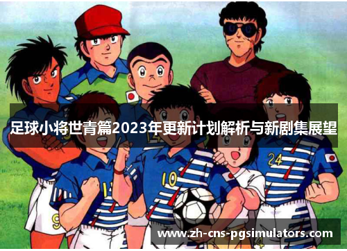 足球小将世青篇2023年更新计划解析与新剧集展望 足球小将世青篇2023年更新计划解析与新剧集展望