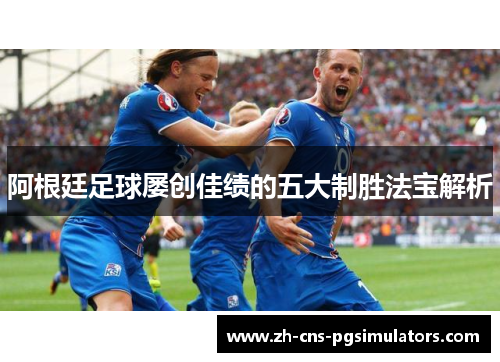 阿根廷足球屡创佳绩的五大制胜法宝解析 阿根廷足球屡创佳绩的五大制胜法宝解析