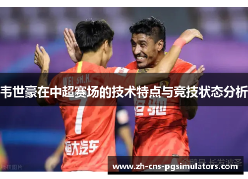 韦世豪在中超赛场的技术特点与竞技状态分析 韦世豪在中超赛场的技术特点与竞技状态分析