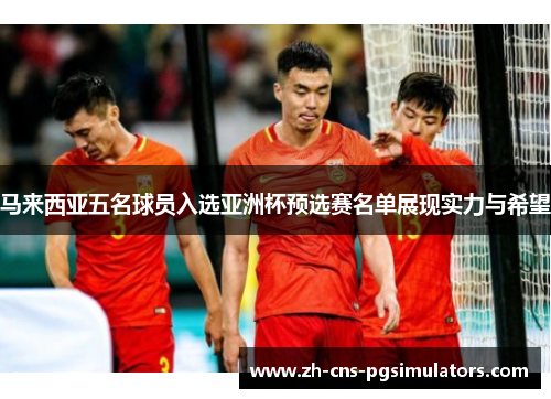 马来西亚五名球员入选亚洲杯预选赛名单展现实力与希望 马来西亚五名球员入选亚洲杯预选赛名单展现实力与希望