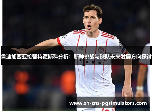 鲁迪加西亚接替特德斯科分析:新帅挑战与球队未来发展方向探讨 鲁迪加西亚接替特德斯科分析:新帅挑战与球队未来发展方向探讨