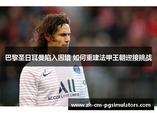 巴黎圣日耳曼陷入困境 如何重建法甲王朝迎接挑战