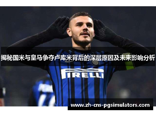 揭秘国米与皇马争夺卢库米背后的深层原因及未来影响分析