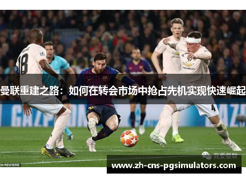 曼联重建之路：如何在转会市场中抢占先机实现快速崛起