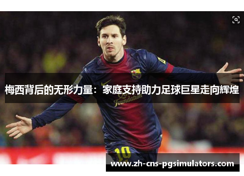 梅西背后的无形力量：家庭支持助力足球巨星走向辉煌