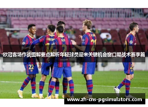 欧冠客场作战图解要点解析年轻球员迎来关键机会窗口期战术赛季篇